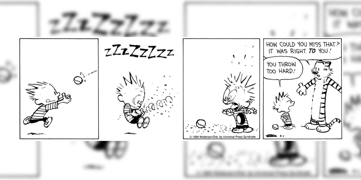 Calvin tenta pegar uma bola de beisebol, mas ela o perfura, deixando um buraco gigante em seu torso. Quando Hobbes pergunta por que Calvin se esquivou de uma captura tão fácil, é revelado que isso era imaginação de Calvin, e ele acha que Hobbes arremessa com muita força.