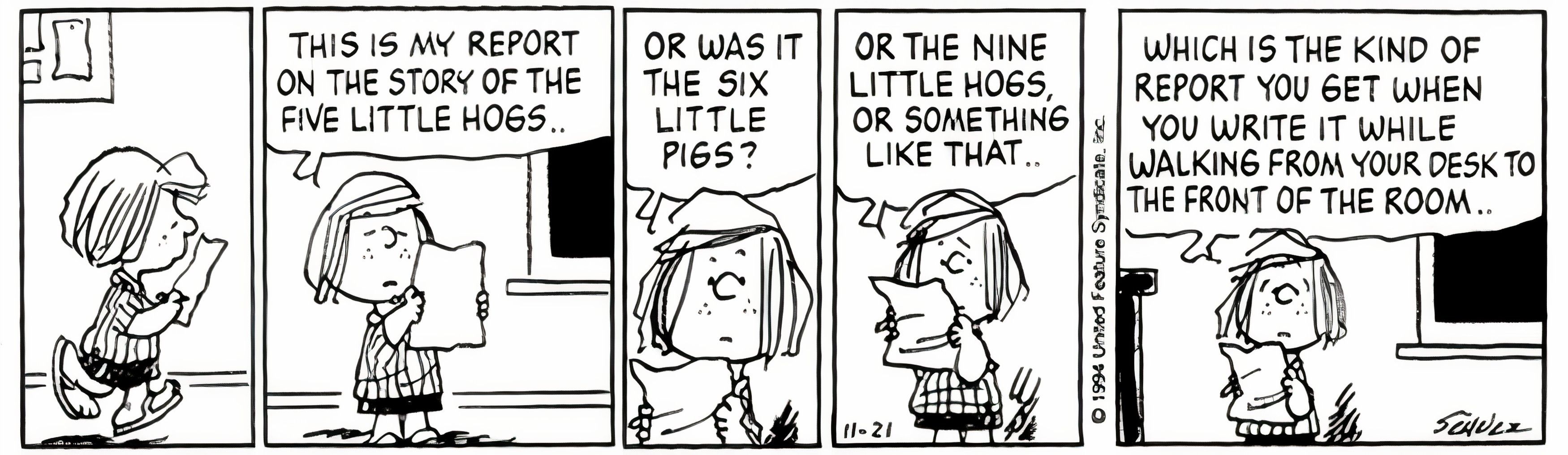 Peanuts, November 1994, Peppermint Patty struggles to write a report on the Three Little Pigs and reveals that she wrote it while walking to the front of the room